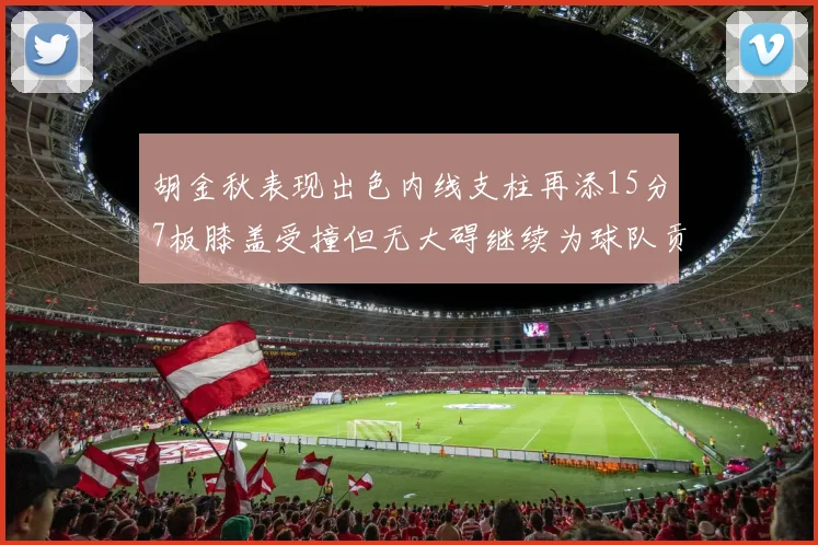 胡金秋表现出色内线支柱再添15分7板膝盖受撞但无大碍继续为球队贡献力量