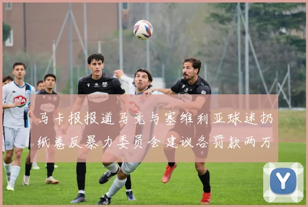 马卡报报道马竞与塞维利亚球迷扔纸卷反暴力委员会建议各罚款两万欧元