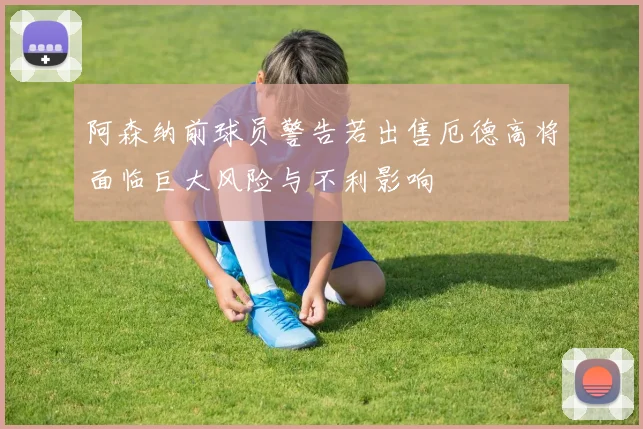 阿森纳前球员警告若出售厄德高将面临巨大风险与不利影响