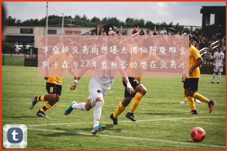华盛顿交易构想曝光揭秘阿隆维金斯卡森与27年首轮签的潜在交易方案