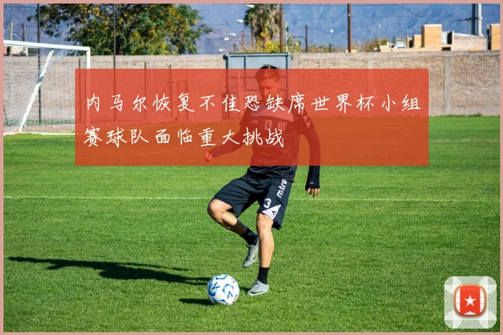 内马尔恢复不佳恐缺席世界杯小组赛球队面临重大挑战