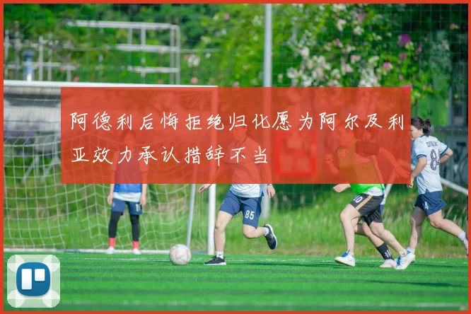 阿德利后悔拒绝归化愿为阿尔及利亚效力承认措辞不当