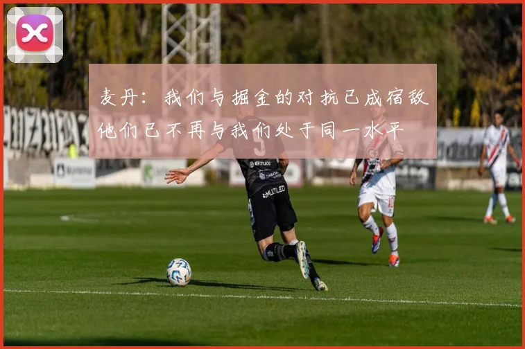 麦丹：我们与掘金的对抗已成宿敌他们已不再与我们处于同一水平