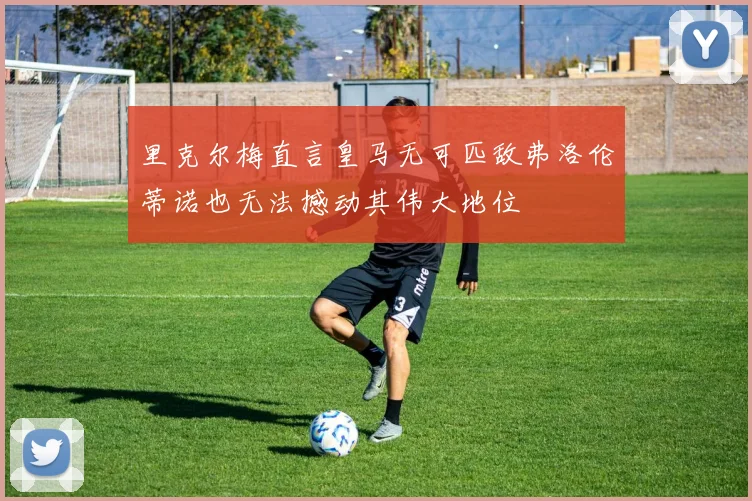 里克尔梅直言皇马无可匹敌弗洛伦蒂诺也无法撼动其伟大地位