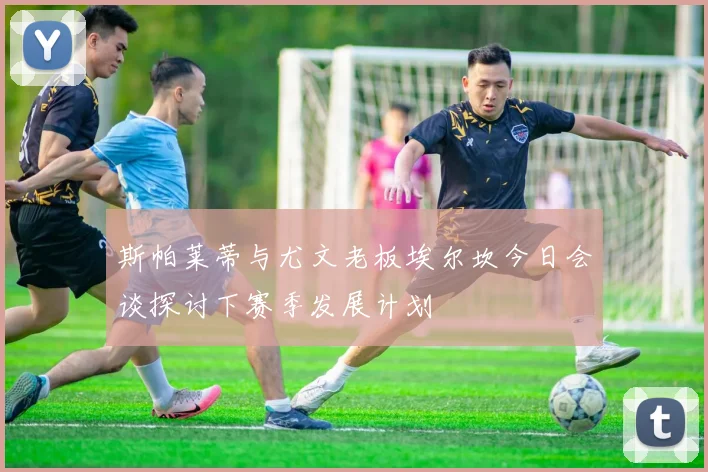 斯帕莱蒂与尤文老板埃尔坎今日会谈探讨下赛季发展计划