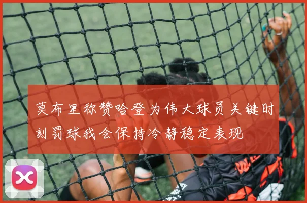 莫布里称赞哈登为伟大球员关键时刻罚球我会保持冷静稳定表现