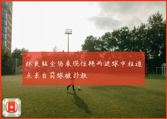 林良铭全场表现惊艳两进球中柱造点亲自罚球被扑救