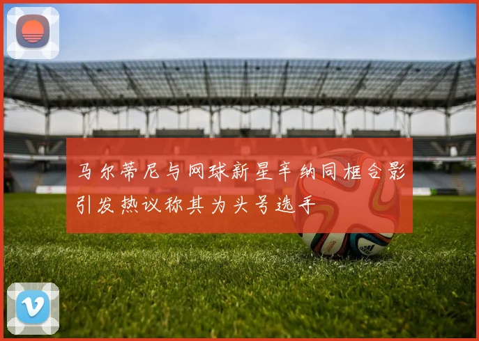 马尔蒂尼与网球新星辛纳同框合影引发热议称其为头号选手