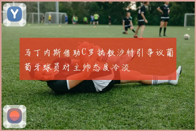 马丁内斯借助C罗执教沙特引争议葡萄牙球员对主帅态度冷淡