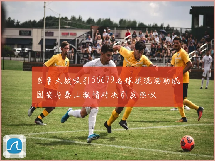 京鲁大战吸引56679名球迷现场助威国安与泰山激情对决引发热议