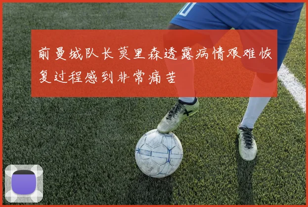 前曼城队长莫里森透露病情艰难恢复过程感到非常痛苦